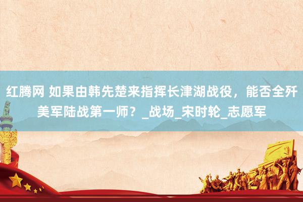 红腾网 如果由韩先楚来指挥长津湖战役，能否全歼美军陆战第一师？_战场_宋时轮_志愿军