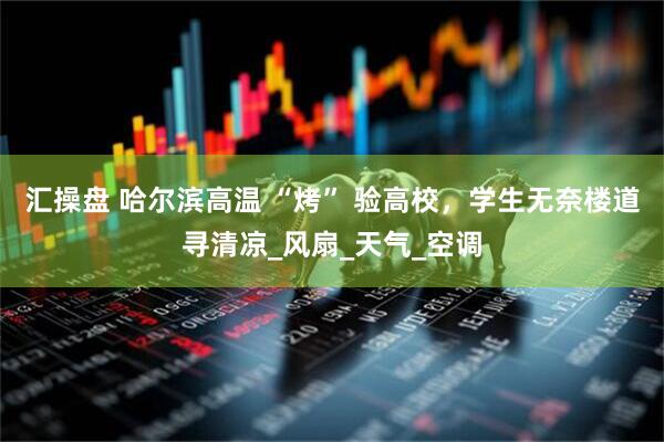 汇操盘 哈尔滨高温 “烤” 验高校，学生无奈楼道寻清凉_风扇_天气_空调