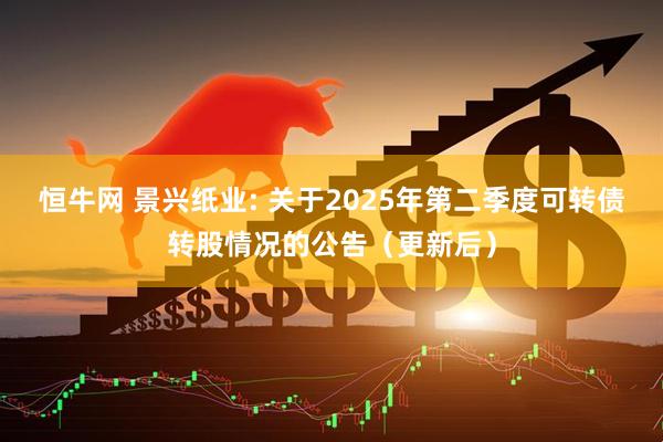 恒牛网 景兴纸业: 关于2025年第二季度可转债转股情况的公告（更新后）