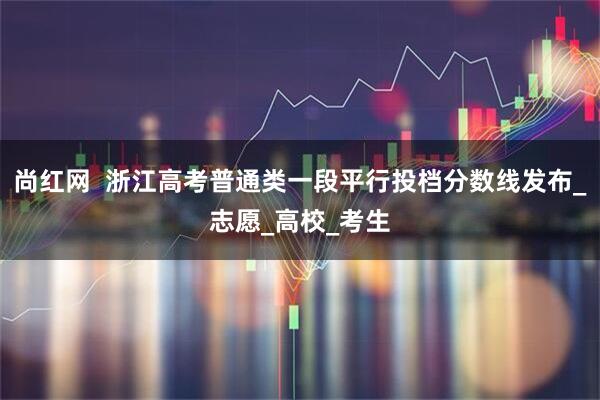 尚红网  浙江高考普通类一段平行投档分数线发布_志愿_高校_考生