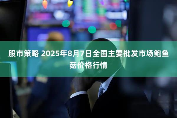 股市策略 2025年8月7日全国主要批发市场鲍鱼菇价格行情