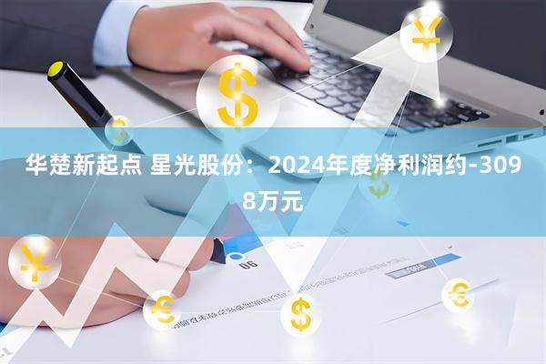 华楚新起点 星光股份：2024年度净利润约-3098万元