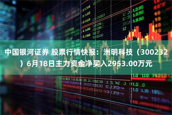 中国银河证券 股票行情快报：洲明科技（300232）6月18日主力资金净买入2953.00万元