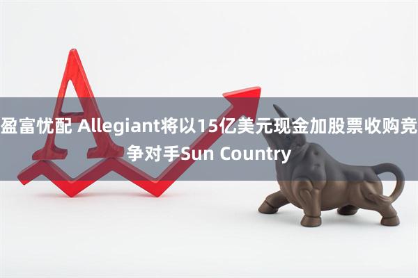 盈富忧配 Allegiant将以15亿美元现金加股票收购竞争对手Sun Country