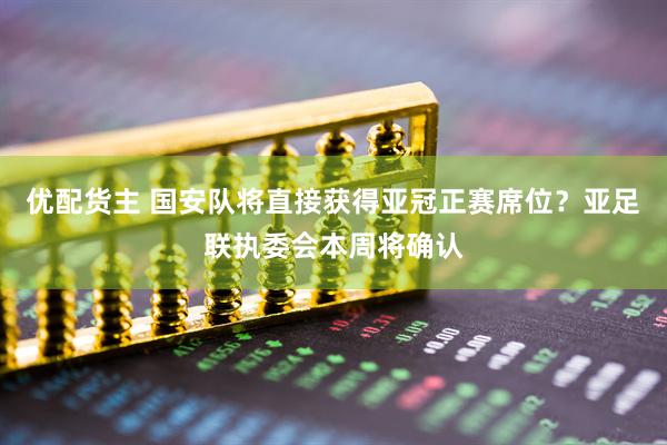 优配货主 国安队将直接获得亚冠正赛席位？亚足联执委会本周将确认